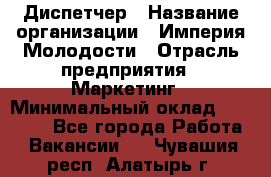 Диспетчер › Название организации ­ Империя Молодости › Отрасль предприятия ­ Маркетинг › Минимальный оклад ­ 15 000 - Все города Работа » Вакансии   . Чувашия респ.,Алатырь г.